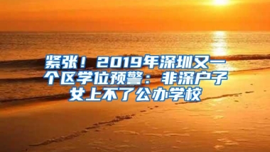 紧张！2019年深圳又一个区学位预警：非深户子女上不了公办学校