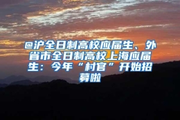 @沪全日制高校应届生、外省市全日制高校上海应届生：今年“村官”开始招募啦