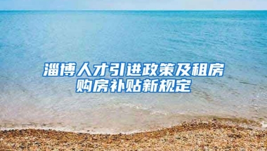 淄博人才引进政策及租房购房补贴新规定