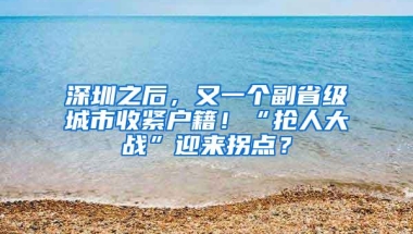 深圳之后，又一个副省级城市收紧户籍！“抢人大战”迎来拐点？