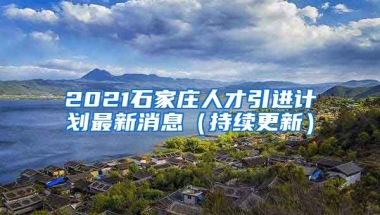 2021石家庄人才引进计划最新消息（持续更新）