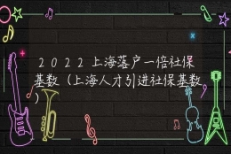 2022上海落户一倍社保基数（上海人才引进社保基数）