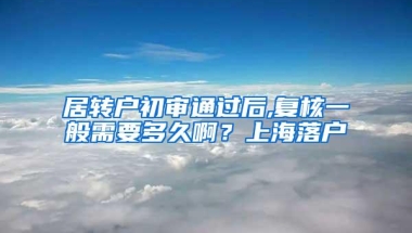 居转户初审通过后,复核一般需要多久啊？上海落户