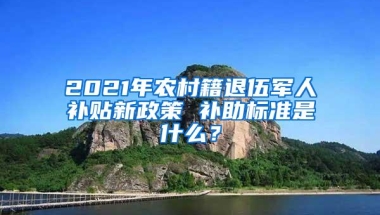 2021年农村籍退伍军人补贴新政策 补助标准是什么？