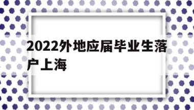 2022外地应届毕业生落户上海(应届毕业生上海落户政策2021最新)