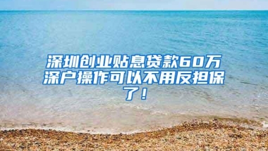 深圳创业贴息贷款60万深户操作可以不用反担保了！