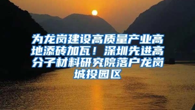 为龙岗建设高质量产业高地添砖加瓦！深圳先进高分子材料研究院落户龙岗城投园区