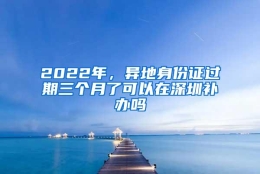 2022年，异地身份证过期三个月了可以在深圳补办吗