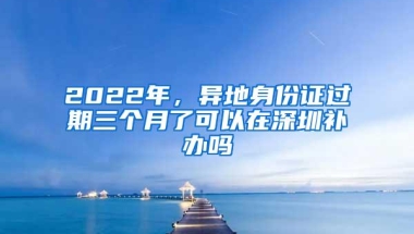 2022年，异地身份证过期三个月了可以在深圳补办吗