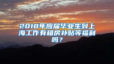 2018年应届毕业生到上海工作有租房补贴等福利吗？