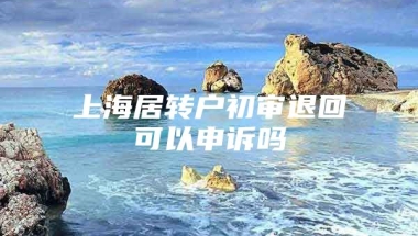 上海居转户初审退回可以申诉吗