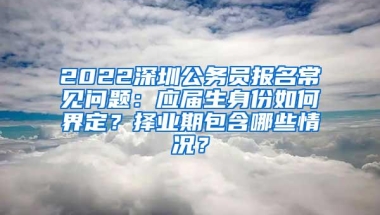 2022深圳公务员报名常见问题：应届生身份如何界定？择业期包含哪些情况？