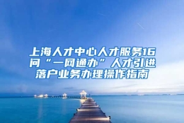 上海人才中心人才服务16问“一网通办”人才引进落户业务办理操作指南