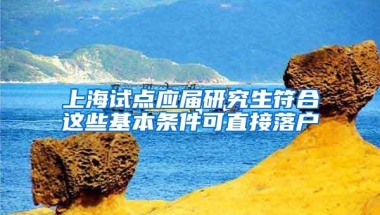 上海试点应届研究生符合这些基本条件可直接落户