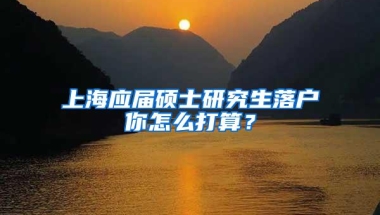 上海应届硕士研究生落户你怎么打算？