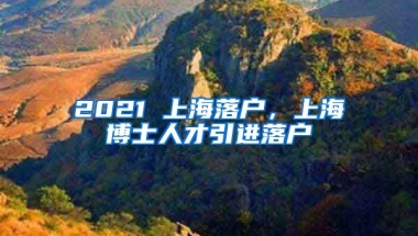 2021 上海落户，上海博士人才引进落户