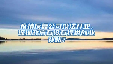 疫情反复公司没法开业，深圳政府有没有提供创业补贴？