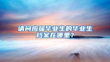 请问应届毕业生的毕业生档案在哪里？