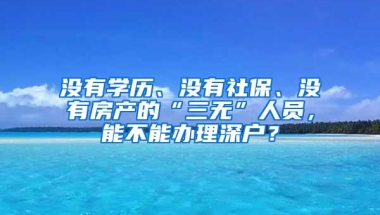 没有学历、没有社保、没有房产的“三无”人员，能不能办理深户？