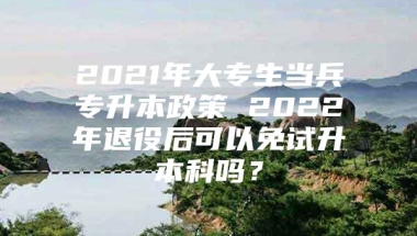 2021年大专生当兵专升本政策 2022年退役后可以免试升本科吗？