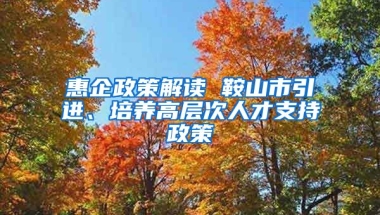 惠企政策解读 鞍山市引进、培养高层次人才支持政策