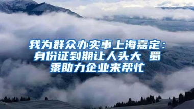 我为群众办实事上海嘉定：身份证到期让人头大 蜀黍助力企业来帮忙