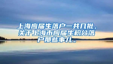 上海应届生落户一共几批，关于上海市应届生积分落户那些事儿。