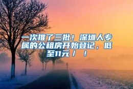 一次推了三批！深圳人专属的公租房开始登记，低至11元／㎡！