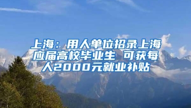 上海：用人单位招录上海应届高校毕业生 可获每人2000元就业补贴