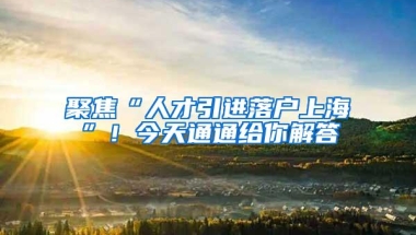 聚焦“人才引进落户上海”！今天通通给你解答