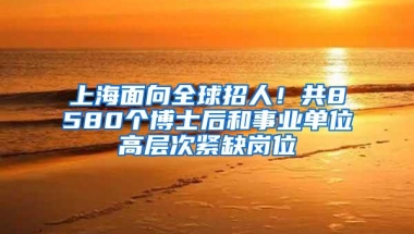 上海面向全球招人！共8580个博士后和事业单位高层次紧缺岗位