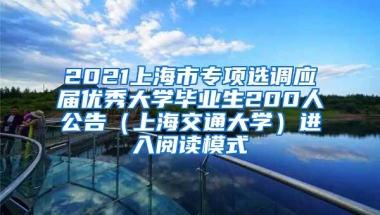 2021上海市专项选调应届优秀大学毕业生200人公告（上海交通大学）进入阅读模式