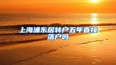 上海浦东居转户五年直接落户吗