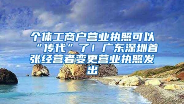 个体工商户营业执照可以“传代”了！广东深圳首张经营者变更营业执照发出