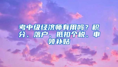 考中级经济师有用吗？积分、落户、抵扣个税、申领补贴