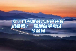 岁了自考本科入深户还有机会吗？ 深圳自学考试 今题网