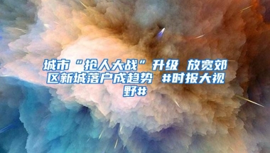 城市“抢人大战”升级 放宽郊区新城落户成趋势 #时报大视野#