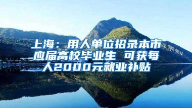 上海：用人单位招录本市应届高校毕业生 可获每人2000元就业补贴