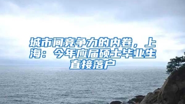 城市间竞争力的内卷，上海：今年应届硕士毕业生直接落户