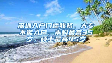 深圳入户门槛收紧，大专不能入户，本科最高35岁，硕士最高45岁