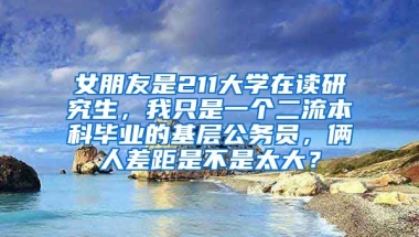 女朋友是211大学在读研究生，我只是一个二流本科毕业的基层公务员，俩人差距是不是太大？