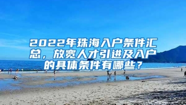 2022年珠海入户条件汇总，放宽人才引进及入户的具体条件有哪些？