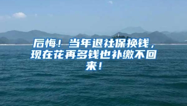 后悔！当年退社保换钱，现在花再多钱也补缴不回来！