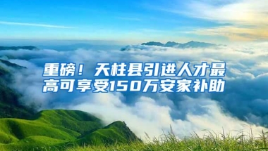 重磅！天柱县引进人才最高可享受150万安家补助