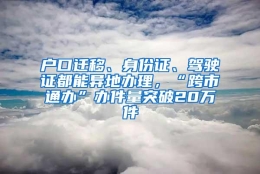 户口迁移、身份证、驾驶证都能异地办理，“跨市通办”办件量突破20万件