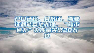 户口迁移、身份证、驾驶证都能异地办理，“跨市通办”办件量突破20万件