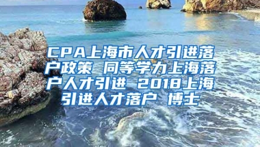 CPA上海市人才引进落户政策 同等学力上海落户人才引进 2018上海引进人才落户 博士