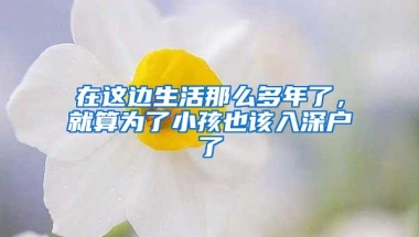 在这边生活那么多年了，就算为了小孩也该入深户了