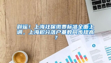 辟谣！上海社保缴费标准全面上调，上海积分落户基数同步提高？