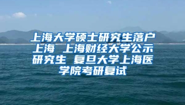 上海大学硕士研究生落户上海 上海财经大学公示研究生 复旦大学上海医学院考研复试